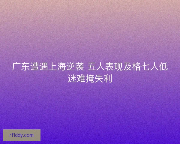 广东遭遇上海逆袭 五人表现及格七人低迷难掩失利