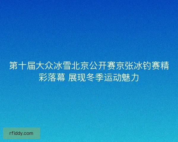 第十届大众冰雪北京公开赛京张冰钓赛精彩落幕 展现冬季运动魅力