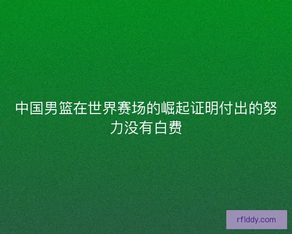中国男篮在世界赛场的崛起证明付出的努力没有白费
